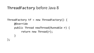 ThreadFactory before Java 8
ThreadFactory tf = new ThreadFactory() {
@Override
public Thread newThread(Runnable r) {
return new Thread(r);
}
};
 
