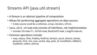 Streams API (java.util.stream)
• A Stream is an abstract pipeline of computation
• Allows for performing aggregate operations on data sources
• A data source could be a collection, arrays, iterators, I/O etc.
• java.util.stream only consists of interfaces, not implementation
• Includes Stream<T>, IntStream, DoubleStream, LongStream etc.
• Common operations include:
• map, reduce, filter, findAny, findFirst, forEach, count, distinct, iterate,
generate, limit, min, max, sorted, skip, peek, of, noneMatch, allMatch,
anyMatch, collect, toArray
 