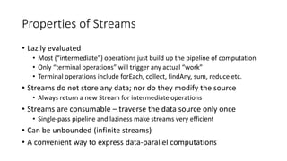 Properties of Streams
• Lazily evaluated
• Most (“intermediate”) operations just build up the pipeline of computation
• Only “terminal operations” will trigger any actual “work”
• Terminal operations include forEach, collect, findAny, sum, reduce etc.
• Streams do not store any data; nor do they modify the source
• Always return a new Stream for intermediate operations
• Streams are consumable – traverse the data source only once
• Single-pass pipeline and laziness make streams very efficient
• Can be unbounded (infinite streams)
• A convenient way to express data-parallel computations
 