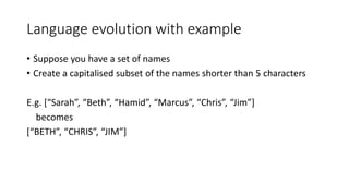 Language evolution with example
• Suppose you have a set of names
• Create a capitalised subset of the names shorter than 5 characters
E.g. [“Sarah”, “Beth”, “Hamid”, “Marcus”, “Chris”, “Jim”]
becomes
[“BETH”, “CHRIS”, “JIM”]
 