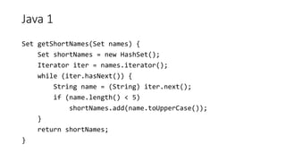 Java 1
Set getShortNames(Set names) {
Set shortNames = new HashSet();
Iterator iter = names.iterator();
while (iter.hasNext()) {
String name = (String) iter.next();
if (name.length() < 5)
shortNames.add(name.toUpperCase());
}
return shortNames;
}
 
