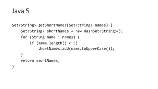 Java 5
Set<String> getShortNames(Set<String> names) {
Set<String> shortNames = new HashSet<String>();
for (String name : names) {
if (name.length() < 5)
shortNames.add(name.toUpperCase());
}
return shortNames;
}
 