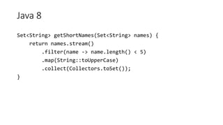 Java 8
Set<String> getShortNames(Set<String> names) {
return names.stream()
.filter(name -> name.length() < 5)
.map(String::toUpperCase)
.collect(Collectors.toSet());
}
 