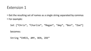 Extension 1
• Get the resulting set of names as a single string separated by commas
• For example:
Set [“Chris”, “Charlie”, “Megan”, “Amy”, “Ben”, “Zoe”]
becomes:
String “CHRIS, AMY, BEN, ZOE”
 