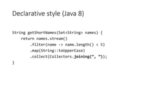 Declarative style (Java 8)
String getShortNames(Set<String> names) {
return names.stream()
.filter(name -> name.length() < 5)
.map(String::toUpperCase)
.collect(Collectors.joining(“, ”));
}
 
