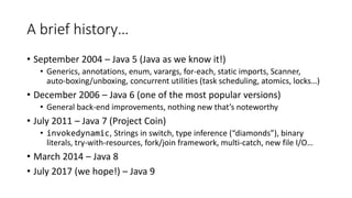 A brief history…
• September 2004 – Java 5 (Java as we know it!)
• Generics, annotations, enum, varargs, for-each, static imports, Scanner,
auto-boxing/unboxing, concurrent utilities (task scheduling, atomics, locks…)
• December 2006 – Java 6 (one of the most popular versions)
• General back-end improvements, nothing new that’s noteworthy
• July 2011 – Java 7 (Project Coin)
• invokedynamic, Strings in switch, type inference (“diamonds”), binary
literals, try-with-resources, fork/join framework, multi-catch, new file I/O…
• March 2014 – Java 8
• July 2017 (we hope!) – Java 9
 