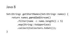 Java 8
Set<String> getShortNames(Set<String> names) {
return names.parallelStream()
.filter(name -> name.length() < 5)
.map(String::toUpperCase)
.collect(Collectors.toSet());
}
 
