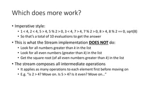 Which does more work?
• Imperative style:
• 1 < 4, 2 < 4, 5 > 4, 5 % 2 > 0, 3 < 4, 7 > 4, 7 % 2 > 0, 8 > 4, 8 % 2 == 0, sqrt(8)
• So that’s a total of 10 evaluations to get the answer
• This is what the Stream implementation DOES NOT do:
• Look for all numbers greater than k in the list
• Look for all even numbers (greater than k) in the list
• Get the square root (of all even numbers greater than k) in the list
• The stream composes all intermediate operations
• It applies as many operations to each element first before moving on
• E.g. “is 2 > 4? Move on. Is 5 > 4? Is it even? Move on…”
 