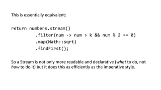 This is essentially equivalent:
return numbers.stream()
.filter(num -> num > k && num % 2 == 0)
.map(Math::sqrt)
.findFirst();
So a Stream is not only more readable and declarative (what to do, not
how to do it) but it does this as efficiently as the imperative style.
 