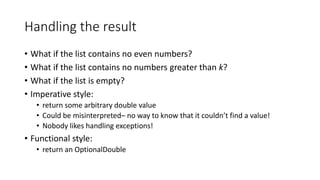 Handling the result
• What if the list contains no even numbers?
• What if the list contains no numbers greater than k?
• What if the list is empty?
• Imperative style:
• return some arbitrary double value
• Could be misinterpreted– no way to know that it couldn’t find a value!
• Nobody likes handling exceptions!
• Functional style:
• return an OptionalDouble
 