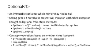 Optional<T>
• An immutable container which may or may not be null
• Calling get() if no value is present will throw an unchecked exception
• Can get an Optional from static methods:
• Optional.of(T value) throws NullPointerException
• Optional.ofNullable(T value)
• Optional.empty()
• Can apply operations based on whether value is present
• ifPresent(Consumer<? super T> consumer)
• map and filter
• T orElse(T other), T orElseGet(Supplier<> other), orElseThrow
 