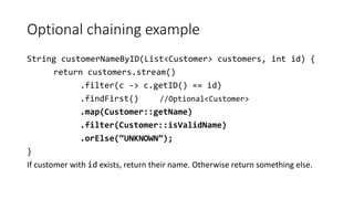 Optional chaining example
String customerNameByID(List<Customer> customers, int id) {
return customers.stream()
.filter(c -> c.getID() == id)
.findFirst() //Optional<Customer>
.map(Customer::getName)
.filter(Customer::isValidName)
.orElse(“UNKNOWN”);
}
If customer with id exists, return their name. Otherwise return something else.
 
