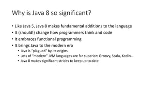 Why is Java 8 so significant?
• Like Java 5, Java 8 makes fundamental additions to the language
• It (should!) change how programmers think and code
• It embraces functional programming
• It brings Java to the modern era
• Java is “plagued” by its origins
• Lots of “modern” JVM languages are far superior: Groovy, Scala, Kotlin…
• Java 8 makes significant strides to keep up to date
 