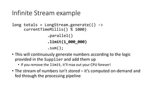 Infinite Stream example
long totals = LongStream.generate(() ->
currentTimeMillis() % 1000)
.parallel()
.limit(1_000_000)
.sum();
• This will continuously generate numbers according to the logic
provided in the Supplier and add them up
• If you remove the limit, it’ll max out your CPU forever!
• The stream of numbers isn’t stored – it’s computed on-demand and
fed through the processing pipeline
 