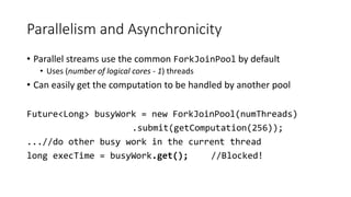 Parallelism and Asynchronicity
• Parallel streams use the common ForkJoinPool by default
• Uses (number of logical cores - 1) threads
• Can easily get the computation to be handled by another pool
Future<Long> busyWork = new ForkJoinPool(numThreads)
.submit(getComputation(256));
...//do other busy work in the current thread
long execTime = busyWork.get(); //Blocked!
 