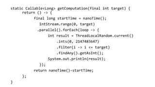 static Callable<Long> getComputation(final int target) {
return () -> {
final long startTime = nanoTime();
IntStream.range(0, target)
.parallel().forEach(loop -> {
int result = ThreadLocalRandom.current()
.ints(0, 2147483647)
.filter(i -> i <= target)
.findAny().getAsInt();
System.out.println(result);
});
return nanoTime()-startTime;
};
}
 