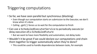 Triggering computations
• So far, we have seen parallel but synchronous (blocking)
• Even though our computation starts on submission to the Executor, we don’t
know when it’s done
• Calling .get() forces us to wait for the computation to finish
• Can use a ScheduledExecutorService to periodically execute (or
delay execution of) a ScheduledFuture
• But we want to have more flexibility and automation, not delay tasks
• Wouldn’t it be great if we could declare our computations and chain
them together to trigger automatically when they’re done?
• This could be used to handle dependencies between tasks, for example
 