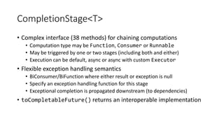 CompletionStage<T>
• Complex interface (38 methods) for chaining computations
• Computation type may be Function, Consumer or Runnable
• May be triggered by one or two stages (including both and either)
• Execution can be default, async or async with custom Executor
• Flexible exception handling semantics
• BiConsumer/BiFunction where either result or exception is null
• Specify an exception handling function for this stage
• Exceptional completion is propagated downstream (to dependencies)
• toCompletableFuture() returns an interoperable implementation
 