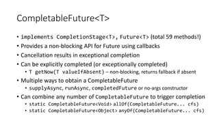 CompletableFuture<T>
• implements CompletionStage<T>, Future<T> (total 59 methods!)
• Provides a non-blocking API for Future using callbacks
• Cancellation results in exceptional completion
• Can be explicitly completed (or exceptionally completed)
• T getNow(T valueIfAbsent) – non-blocking, returns fallback if absent
• Multiple ways to obtain a CompletableFuture
• supplyAsync, runAsync, completedFuture or no-args constructor
• Can combine any number of CompletableFuture to trigger completion
• static CompletableFuture<Void> allOf(CompletableFuture... cfs)
• static CompletableFuture<Object> anyOf(CompletableFuture... cfs)
 