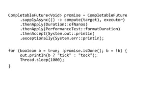 CompletableFuture<Void> promise = CompletableFuture
.supplyAsync(() -> compute(target), executor)
.thenApply(Duration::ofNanos)
.thenApply(PerformanceTest::formatDuration)
.thenAccept(System.out::println)
.exceptionally(System.err::println);
for (boolean b = true; !promise.isDone(); b = !b) {
out.println(b ? "tick" : "tock");
Thread.sleep(1000);
}
 