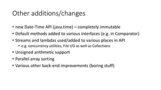 Other additions/changes
• new Date-Time API (java.time) – completely immutable
• Default methods added to various interfaces (e.g. in Comparator)
• Streams and lambdas used/added to various places in API
• e.g. concurrency utilities, File I/O as well as Collections
• Unsigned arithmetic support
• Parallel array sorting
• Various other back-end improvements (boring stuff)
 