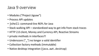 Java 9 overview
• Modules (“Project Jigsaw”)
• Process API updates
• jshell: command-line REPL for Java
• Stack-walking API – standardized way to get info from stack traces
• HTTP 2.0 client, Money and Currency API, Reactive Streams
• private methods in interfaces?!
• Underscore (“_”) no longer a valid identifier
• Collection factory methods (immutable)
• Native desktop integration (java.awt.desktop)
 