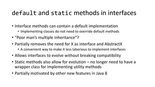 default and static methods in interfaces
• Interface methods can contain a default implementation
• Implementing classes do not need to override default methods
• “Poor man’s multiple inheritance”?
• Partially removes the need for X as interface and AbstractX
• A convenient way to make it less laborious to implement interfaces
• Allows interfaces to evolve without breaking compatibility
• Static methods also allow for evolution – no longer need to have a
wrapper class for implementing utility methods
• Partially motivated by other new features in Java 8
 