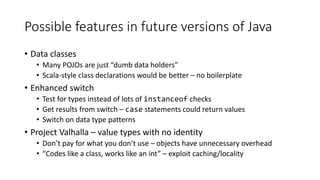 Possible features in future versions of Java
• Data classes
• Many POJOs are just “dumb data holders”
• Scala-style class declarations would be better – no boilerplate
• Enhanced switch
• Test for types instead of lots of instanceof checks
• Get results from switch – case statements could return values
• Switch on data type patterns
• Project Valhalla – value types with no identity
• Don’t pay for what you don’t use – objects have unnecessary overhead
• “Codes like a class, works like an int” – exploit caching/locality
 