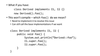 • What if you have:
class Derived implements I1, I2 {}
new Derived().foo();
• This won’t compile – which foo() do we mean?
• Need to implement it to resolve this issue
• Can still call the base implementations if we want
class Derived implements I1, I2 {
public void foo() {
System.out.println(“Derived::foo”);
I1.super.foo();
I2.super.foo();
}
}
 