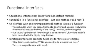 Functional interfaces
• A functional interface has exactly one non-default method
• Runnable is a functional interface – just one method void run()
• An interface with one (unimplemented) method is really a function
• Think about it: when you pass a Runnable to a Thread, you are really telling
the thread to execute the body of the run() method, and nothing else
• Due to Java’s principle of “everything has to be an object”, functions haven’t
been treated with the dignity they deserve.
• Functional interfaces promote functions to “first-class” citizens
• “Hey daddy, can I go alone?” “No, you need to be wrapped in a class.”
• This is no longer the case with Java 8
 