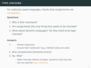 type checking
For statically-typed languages, checks that assignments are
compatible.
Questions
1. Why is that necessary?
2. Are assignments the only thing that needs to be checked?
3. What about dynamic languages? Do they need to be type
checked?
Answers
1. ∙ Prevent data loss.
∙ Ensure that “protocols” (e.g., method calls) are valid.
2. Also comparisons (prevents errors).
3. No. Why?
∙ Static has two notions of types. Dynamic only has one.
∙ Can be used for type inference.
4
 