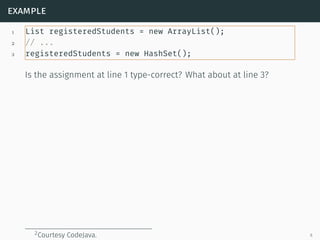 example
1 List registeredStudents = new ArrayList();
2 // ...
3 registeredStudents = new HashSet();
Is the assignment at line 1 type-correct? What about at line 3?
2Courtesy CodeJava. 6
 