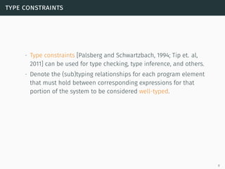 type constraints
∙ Type constraints [Palsberg and Schwartzbach, 1994; Tip et. al,
2011] can be used for type checking, type inference, and others.
∙ Denote the (sub)typing relationships for each program element
that must hold between corresponding expressions for that
portion of the system to be considered well-typed.
8
 