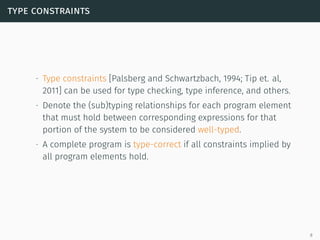 type constraints
∙ Type constraints [Palsberg and Schwartzbach, 1994; Tip et. al,
2011] can be used for type checking, type inference, and others.
∙ Denote the (sub)typing relationships for each program element
that must hold between corresponding expressions for that
portion of the system to be considered well-typed.
∙ A complete program is type-correct if all constraints implied by
all program elements hold.
8
 