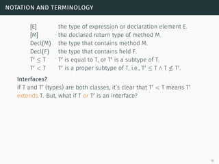 notation and terminology
[E] the type of expression or declaration element E.
[M] the declared return type of method M.
Decl(M) the type that contains method M.
Decl(F) the type that contains field F.
T ≤ T T is equal to T, or T is a subtype of T.
T < T T is a proper subtype of T, i.e., T ≤ T ∧ T T .
Interfaces?
If T and T (types) are both classes, it’s clear that T < T means T
extends T. But, what if T or T is an interface?
10
 