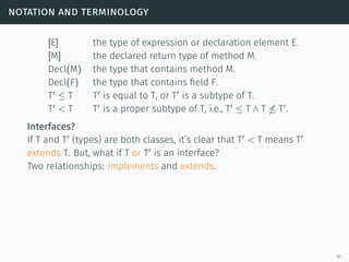 notation and terminology
[E] the type of expression or declaration element E.
[M] the declared return type of method M.
Decl(M) the type that contains method M.
Decl(F) the type that contains field F.
T ≤ T T is equal to T, or T is a subtype of T.
T < T T is a proper subtype of T, i.e., T ≤ T ∧ T T .
Interfaces?
If T and T (types) are both classes, it’s clear that T < T means T
extends T. But, what if T or T is an interface?
Two relationships: implements and extends.
10
 