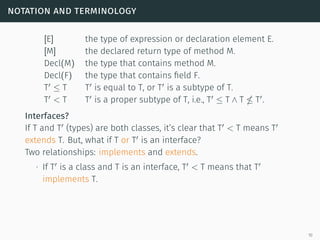 notation and terminology
[E] the type of expression or declaration element E.
[M] the declared return type of method M.
Decl(M) the type that contains method M.
Decl(F) the type that contains field F.
T ≤ T T is equal to T, or T is a subtype of T.
T < T T is a proper subtype of T, i.e., T ≤ T ∧ T T .
Interfaces?
If T and T (types) are both classes, it’s clear that T < T means T
extends T. But, what if T or T is an interface?
Two relationships: implements and extends.
∙ If T is a class and T is an interface, T < T means that T
implements T.
10
 