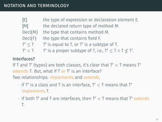 notation and terminology
[E] the type of expression or declaration element E.
[M] the declared return type of method M.
Decl(M) the type that contains method M.
Decl(F) the type that contains field F.
T ≤ T T is equal to T, or T is a subtype of T.
T < T T is a proper subtype of T, i.e., T ≤ T ∧ T T .
Interfaces?
If T and T (types) are both classes, it’s clear that T < T means T
extends T. But, what if T or T is an interface?
Two relationships: implements and extends.
∙ If T is a class and T is an interface, T < T means that T
implements T.
∙ If both T and T are interfaces, then T < T means that T extends
T.
10
 