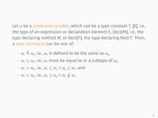 Let α be a constraint variable, which can be a type constant T, [E], i.e.,
the type of an expression or declaration element E, Decl(M), i.e., the
type declaring method M, or Decl(F), the type declaring field F. Then,
a type constraint can be one of:
∙ αi αj, i.e., αi is defined to be the same as αj,
∙ αi ≤ αj, i.e., αi must be equal to or a subtype of αj,
∙ αi = αj, i.e., αi ≤ αj ∧ αj ≤ αi, and
∙ αi < αj, i.e., αi ≤ αj ∧ αj αi.
11
 