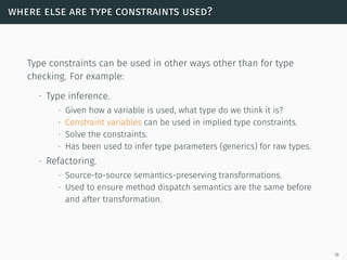where else are type constraints used?
Type constraints can be used in other ways other than for type
checking. For example:
∙ Type inference.
∙ Given how a variable is used, what type do we think it is?
∙ Constraint variables can be used in implied type constraints.
∙ Solve the constraints.
∙ Has been used to infer type parameters (generics) for raw types.
∙ Refactoring.
∙ Source-to-source semantics-preserving transformations.
∙ Used to ensure method dispatch semantics are the same before
and after transformation.
18
 