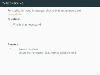 type checking
For statically-typed languages, checks that assignments are
compatible.
Questions
1. Why is that necessary?
Answers
1. ∙ Prevent data loss.
∙ Ensure that “protocols” (e.g., method calls) are valid.
4
 