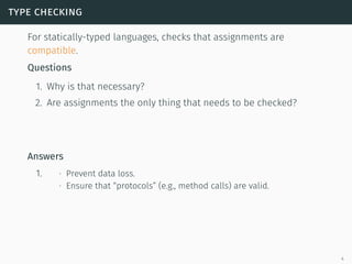 type checking
For statically-typed languages, checks that assignments are
compatible.
Questions
1. Why is that necessary?
2. Are assignments the only thing that needs to be checked?
Answers
1. ∙ Prevent data loss.
∙ Ensure that “protocols” (e.g., method calls) are valid.
4
 