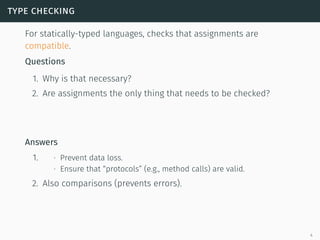 type checking
For statically-typed languages, checks that assignments are
compatible.
Questions
1. Why is that necessary?
2. Are assignments the only thing that needs to be checked?
Answers
1. ∙ Prevent data loss.
∙ Ensure that “protocols” (e.g., method calls) are valid.
2. Also comparisons (prevents errors).
4
 