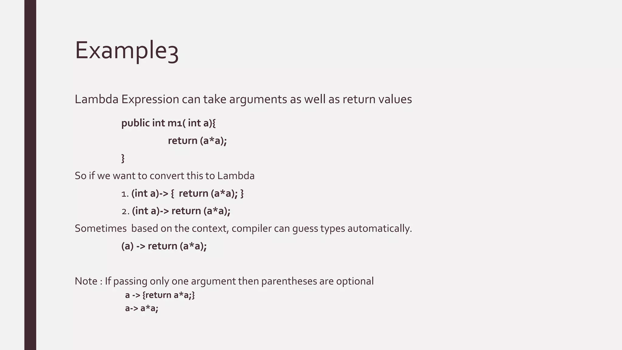 Example3
Lambda Expression can take arguments as well as return values
public int m1( int a){
return (a*a);
}
So if we want to convert this to Lambda
1. (int a)-> { return (a*a); }
2. (int a)-> return (a*a);
Sometimes based on the context, compiler can guess types automatically.
(a) -> return (a*a);
Note : If passing only one argument then parentheses are optional
a -> {return a*a;}
a-> a*a;
 