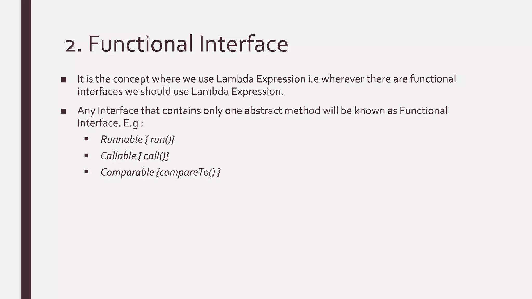 2. Functional Interface
■ It is the concept where we use Lambda Expression i.e wherever there are functional
interfaces we should use Lambda Expression.
■ Any Interface that contains only one abstract method will be known as Functional
Interface. E.g :
 Runnable { run()}
 Callable { call()}
 Comparable {compareTo() }
 
