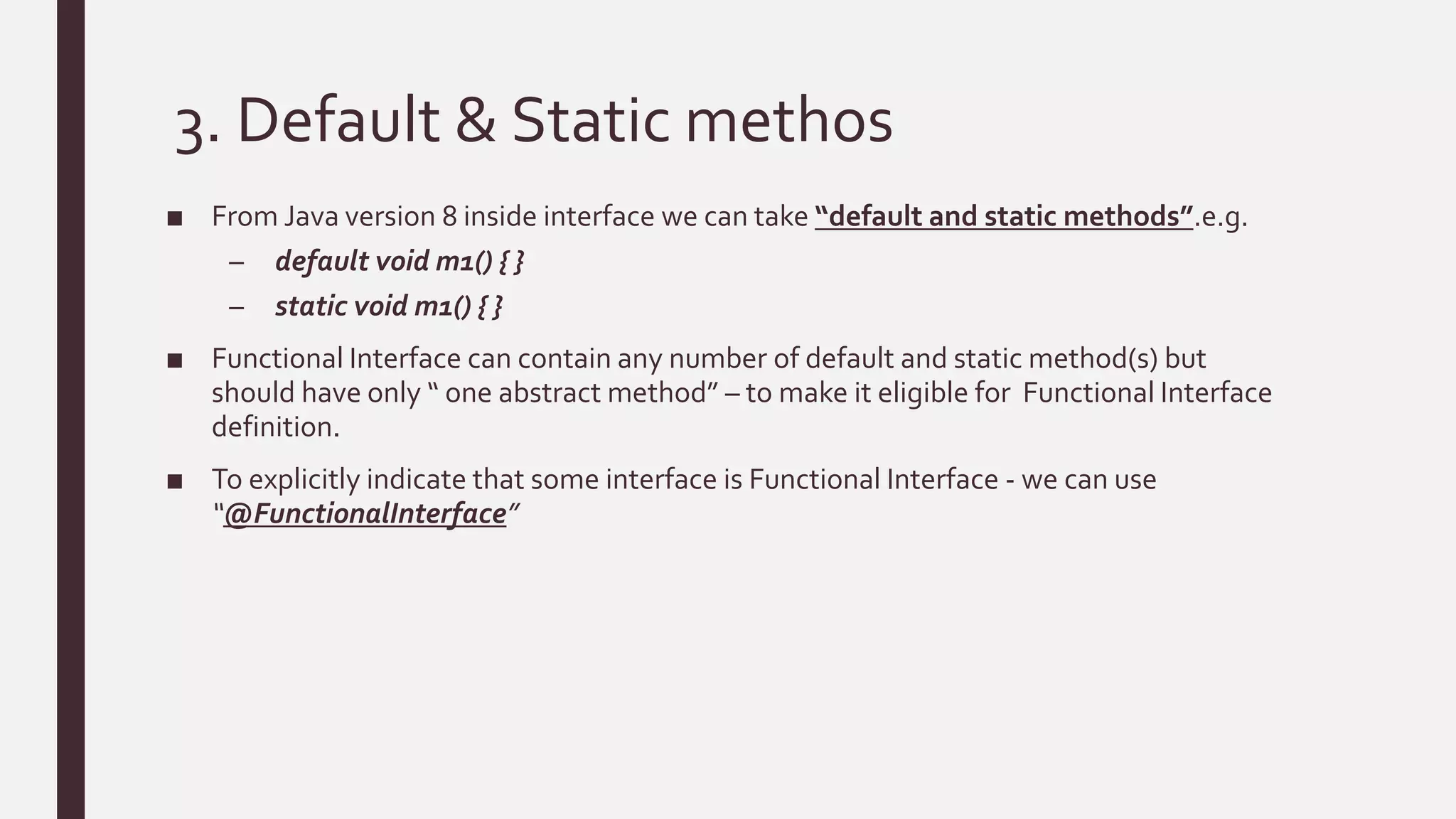 3. Default & Static methos
■ From Java version 8 inside interface we can take “default and static methods”.e.g.
– default void m1() { }
– static void m1() { }
■ Functional Interface can contain any number of default and static method(s) but
should have only “ one abstract method” – to make it eligible for Functional Interface
definition.
■ To explicitly indicate that some interface is Functional Interface - we can use
“@FunctionalInterface”
 