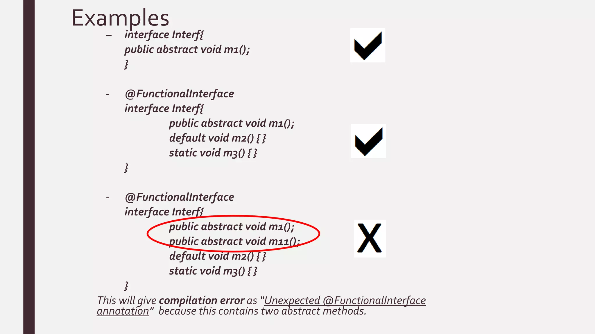 Examples
– interface Interf{
public abstract void m1();
}
- @FunctionalInterface
interface Interf{
public abstract void m1();
default void m2() { }
static void m3() { }
}
- @FunctionalInterface
interface Interf{
public abstract void m1();
public abstract void m11();
default void m2() { }
static void m3() { }
}
This will give compilation error as “Unexpected @FunctionalInterface
annotation” because this contains two abstract methods.
 