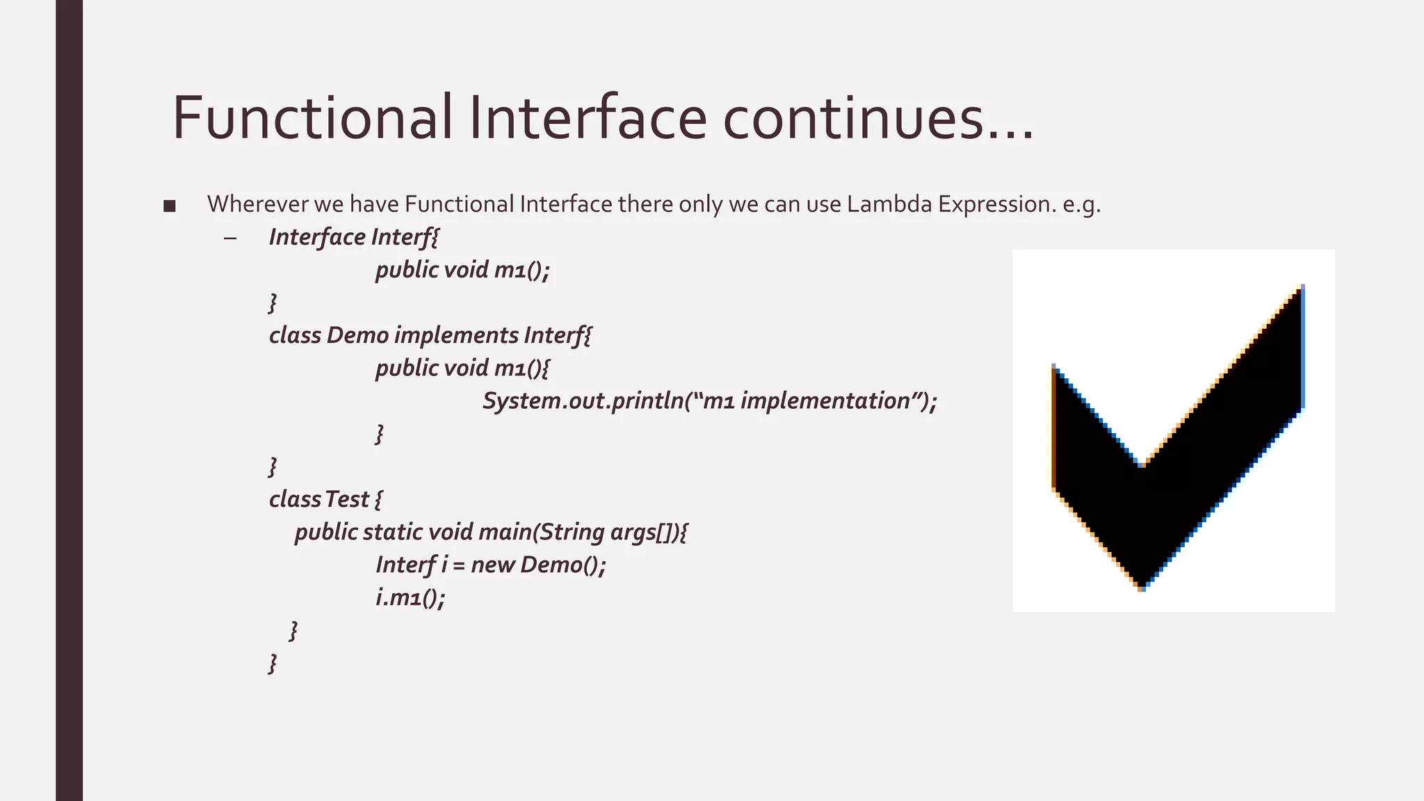 Functional Interface continues…
■ Wherever we have Functional Interface there only we can use Lambda Expression. e.g.
– Interface Interf{
public void m1();
}
class Demo implements Interf{
public void m1(){
System.out.println(“m1 implementation”);
}
}
classTest {
public static void main(String args[]){
Interf i = new Demo();
i.m1();
}
}
 