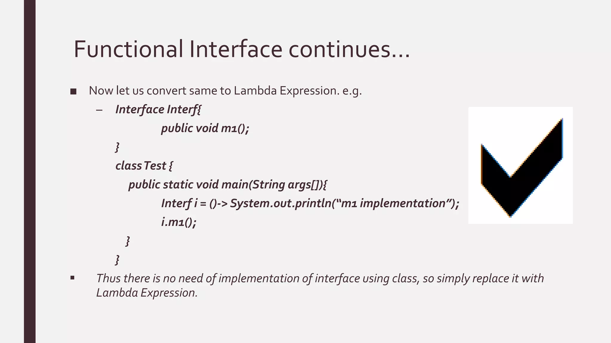 Functional Interface continues…
■ Now let us convert same to Lambda Expression. e.g.
– Interface Interf{
public void m1();
}
classTest {
public static void main(String args[]){
Interf i = ()-> System.out.println(“m1 implementation”);
i.m1();
}
}
 Thus there is no need of implementation of interface using class, so simply replace it with
Lambda Expression.
 