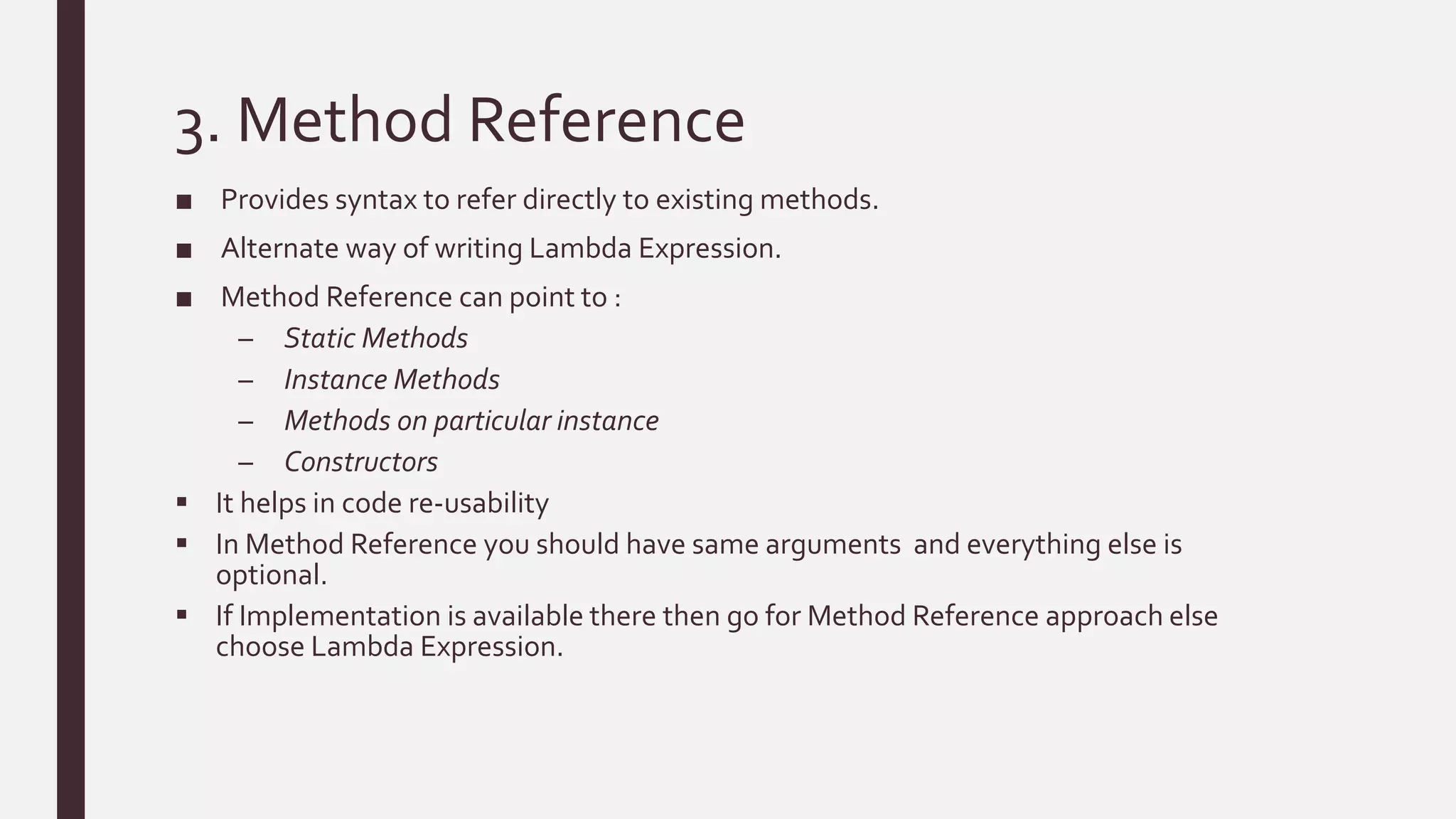 3. Method Reference
■ Provides syntax to refer directly to existing methods.
■ Alternate way of writing Lambda Expression.
■ Method Reference can point to :
– Static Methods
– Instance Methods
– Methods on particular instance
– Constructors
 It helps in code re-usability
 In Method Reference you should have same arguments and everything else is
optional.
 If Implementation is available there then go for Method Reference approach else
choose Lambda Expression.
 